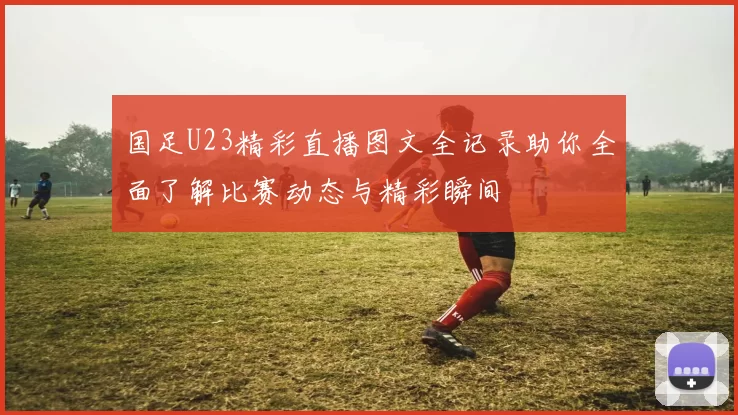 国足U23精彩直播图文全记录助你全面了解比赛动态与精彩瞬间