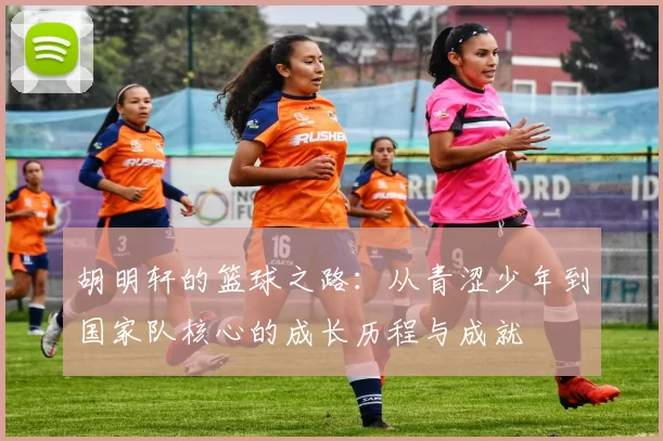 胡明轩的篮球之路：从青涩少年到国家队核心的成长历程与成就