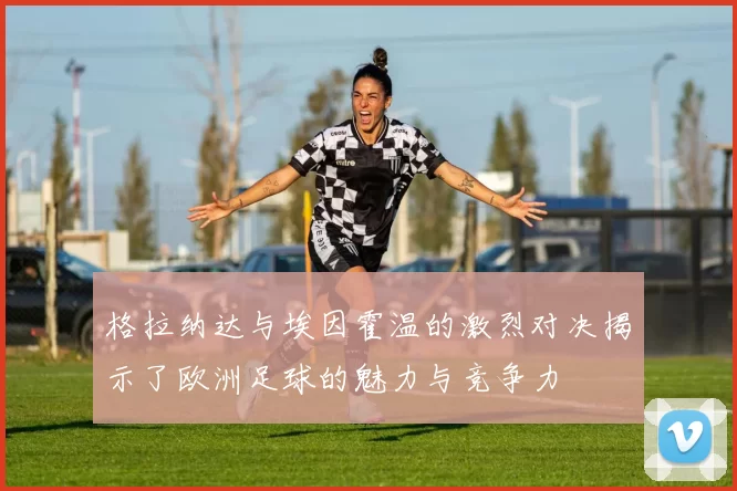 格拉纳达与埃因霍温的激烈对决揭示了欧洲足球的魅力与竞争力