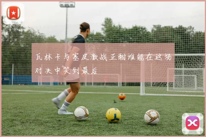 瓦林卡与塞皮激战正酣谁能在这场对决中笑到最后