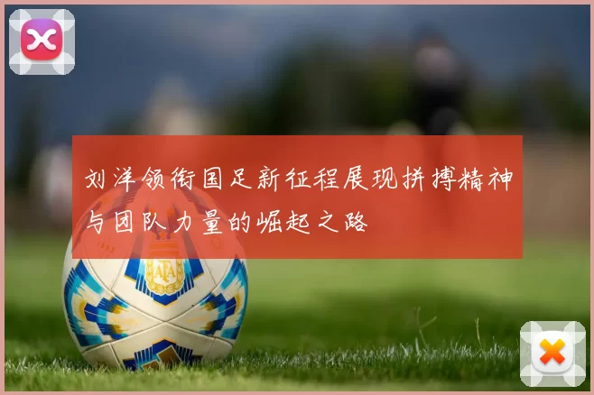 刘洋领衔国足新征程展现拼搏精神与团队力量的崛起之路