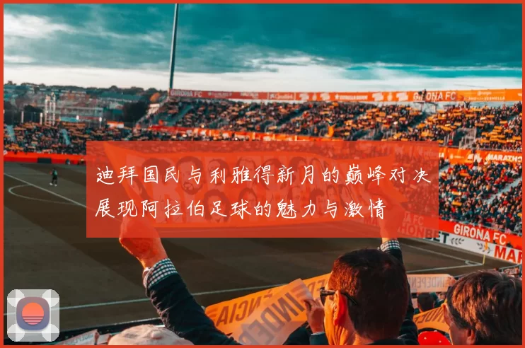 迪拜国民与利雅得新月的巅峰对决展现阿拉伯足球的魅力与激情